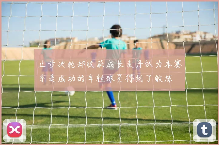 止步次轮却收获成长麦丹认为本赛季是成功的年轻球员得到了锻炼