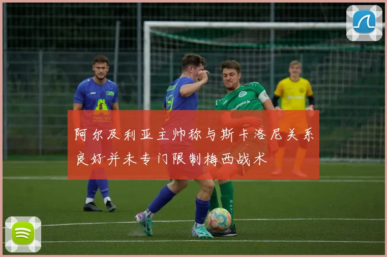 阿尔及利亚主帅称与斯卡洛尼关系良好并未专门限制梅西战术