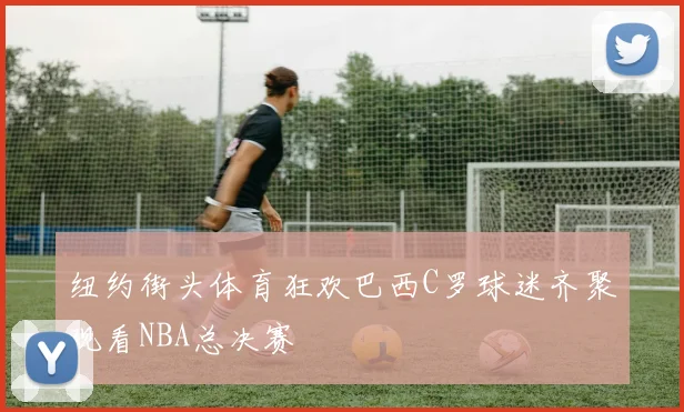 纽约街头体育狂欢巴西C罗球迷齐聚观看NBA总决赛