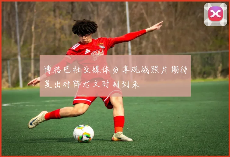 博格巴社交媒体分享观战照片期待复出对阵尤文时刻到来