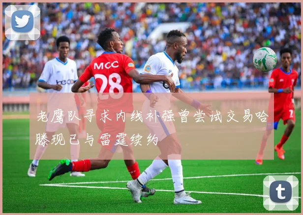 老鹰队寻求内线补强曾尝试交易哈滕现已与雷霆续约