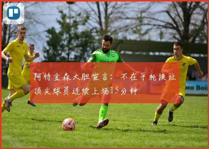 阿特金森大胆宣言：不在乎轮换让顶尖球员连续上场15分钟