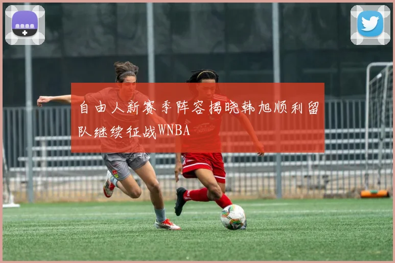 自由人新赛季阵容揭晓韩旭顺利留队继续征战WNBA