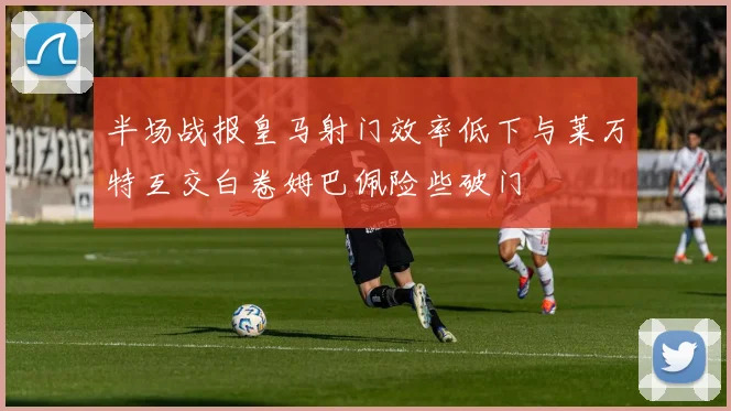 半场战报皇马射门效率低下与莱万特互交白卷姆巴佩险些破门