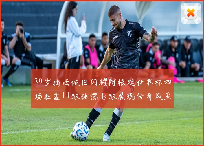 39岁梅西依旧闪耀阿根廷世界杯四场狂轰11球独揽七球展现传奇风采