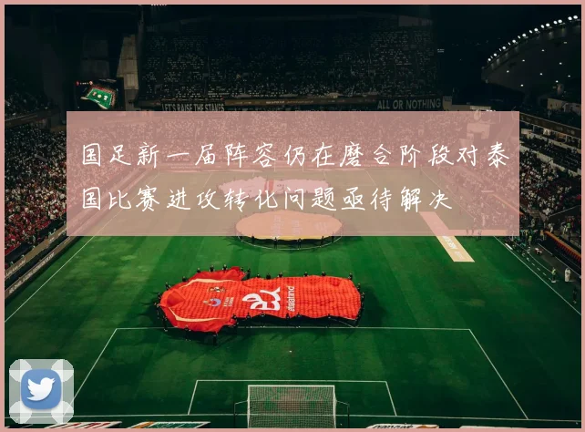国足新一届阵容仍在磨合阶段对泰国比赛进攻转化问题亟待解决