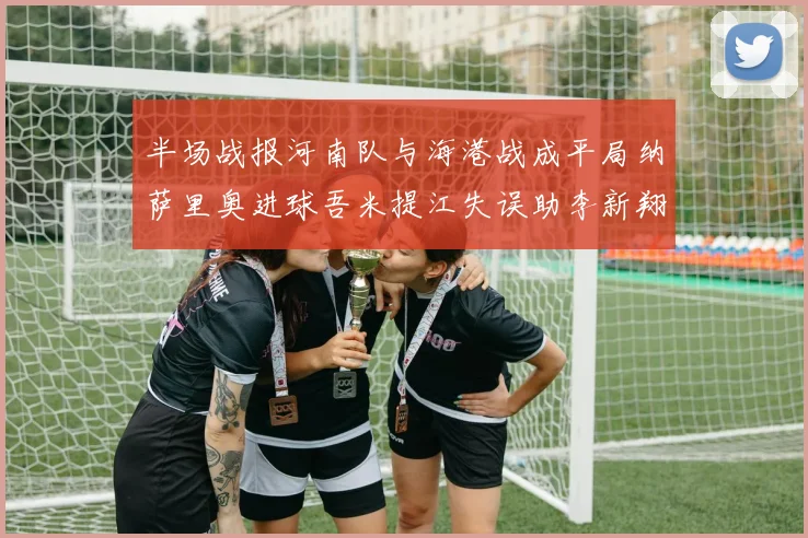 半场战报河南队与海港战成平局纳萨里奥进球吾米提江失误助李新翔扳平