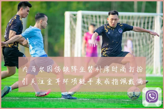 内马尔因伤缺阵坐替补席时尚打扮引关注金耳环项链手表戒指佩戴满身