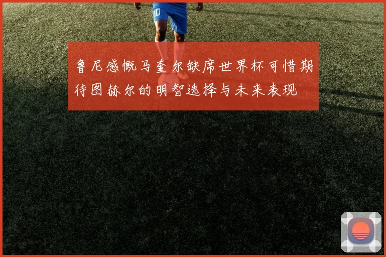 鲁尼感慨马奎尔缺席世界杯可惜期待图赫尔的明智选择与未来表现
