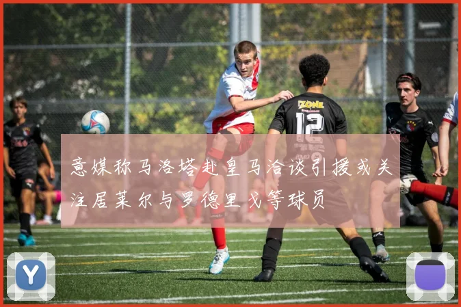 意媒称马洛塔赴皇马洽谈引援或关注居莱尔与罗德里戈等球员
