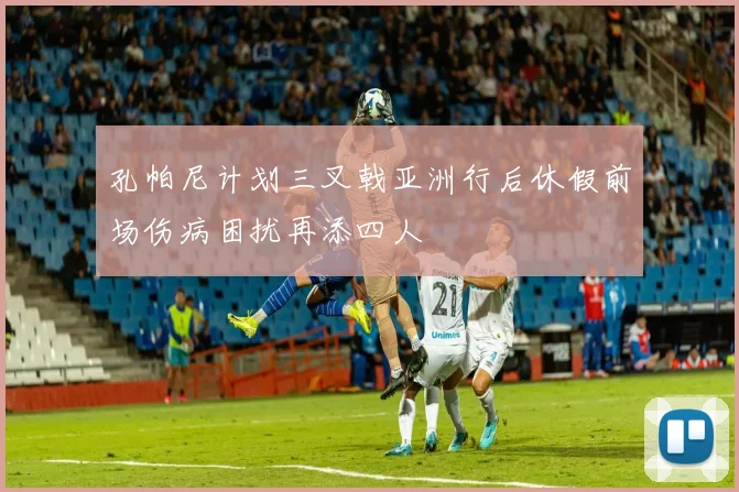 孔帕尼计划三叉戟亚洲行后休假前场伤病困扰再添四人