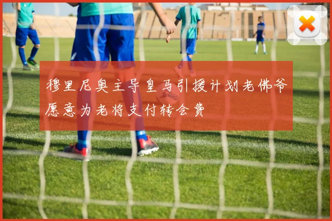 穆里尼奥主导皇马引援计划老佛爷愿意为老将支付转会费