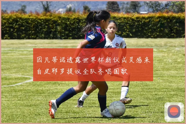 因凡蒂诺透露世界杯新仪式灵感来自皮耶罗提议全队齐唱国歌