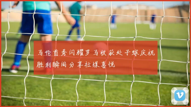 马伦首秀闪耀罗马收获处子球庆祝胜利瞬间分享社媒喜悦