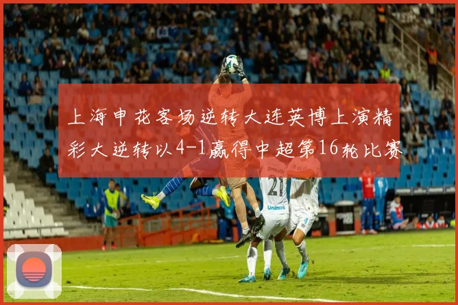 上海申花客场逆转大连英博上演精彩大逆转以4-1赢得中超第16轮比赛