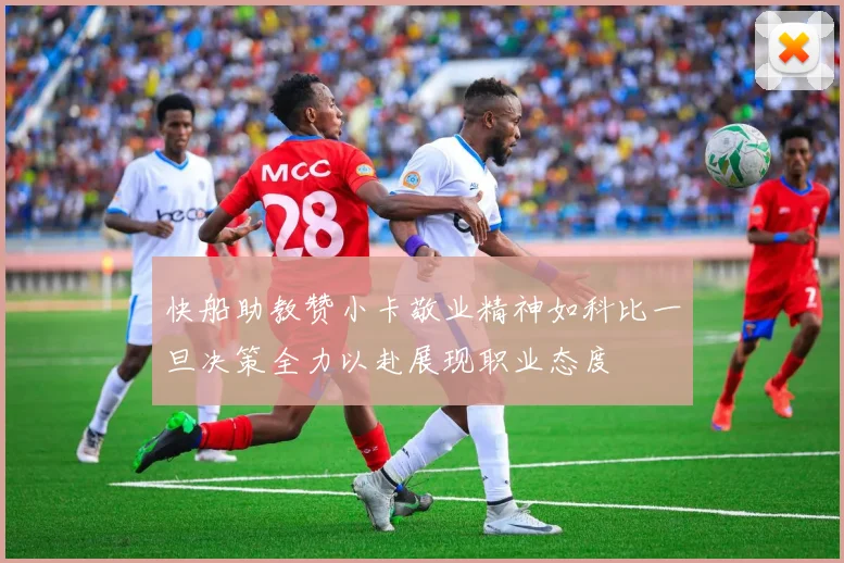 快船助教赞小卡敬业精神如科比一旦决策全力以赴展现职业态度