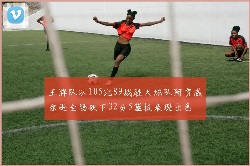 王牌队以105比89战胜火焰队阿贾威尔逊全场砍下32分5篮板表现出色