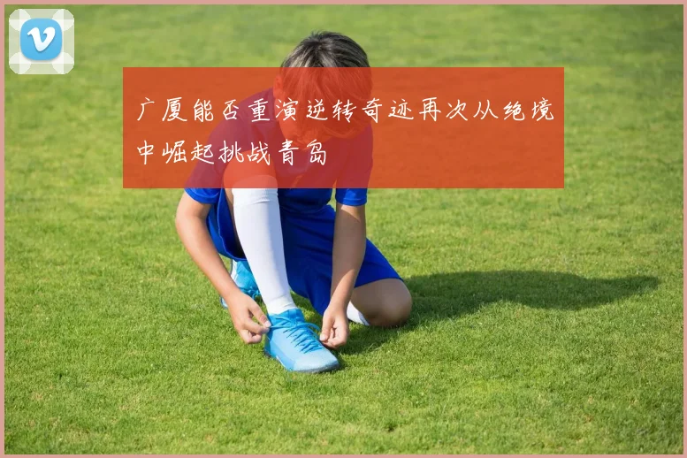 广厦能否重演逆转奇迹再次从绝境中崛起挑战青岛