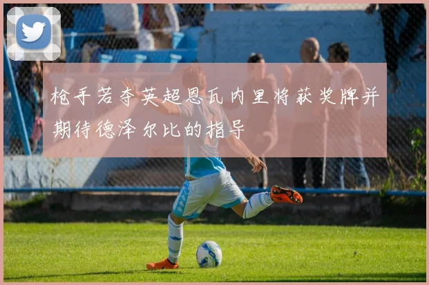 枪手若夺英超恩瓦内里将获奖牌并期待德泽尔比的指导
