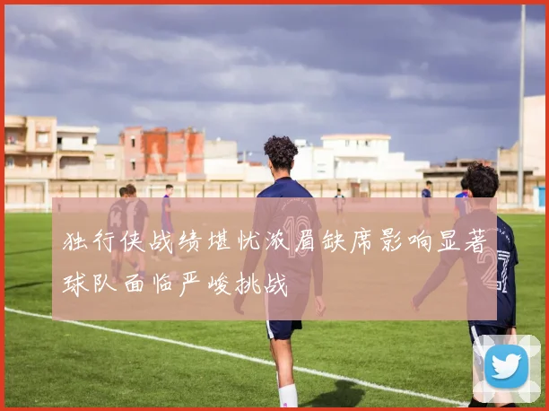 独行侠战绩堪忧浓眉缺席影响显著球队面临严峻挑战