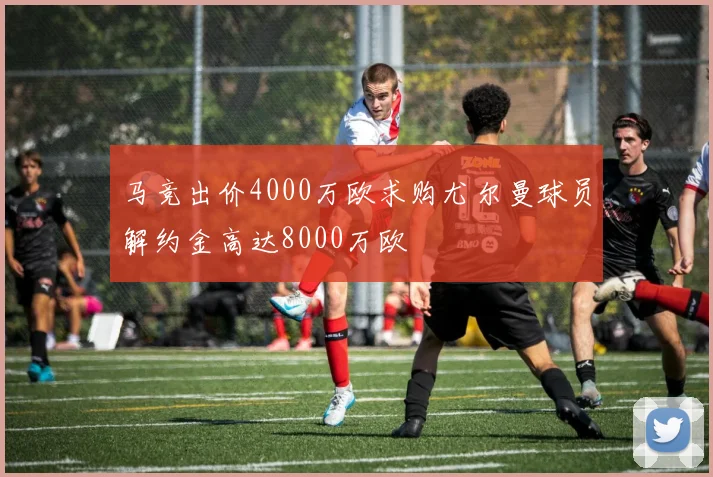 马竞出价4000万欧求购尤尔曼球员解约金高达8000万欧