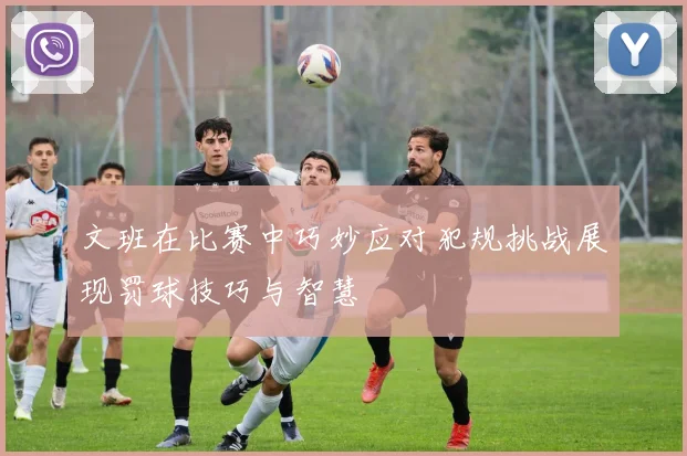 文班在比赛中巧妙应对犯规挑战展现罚球技巧与智慧