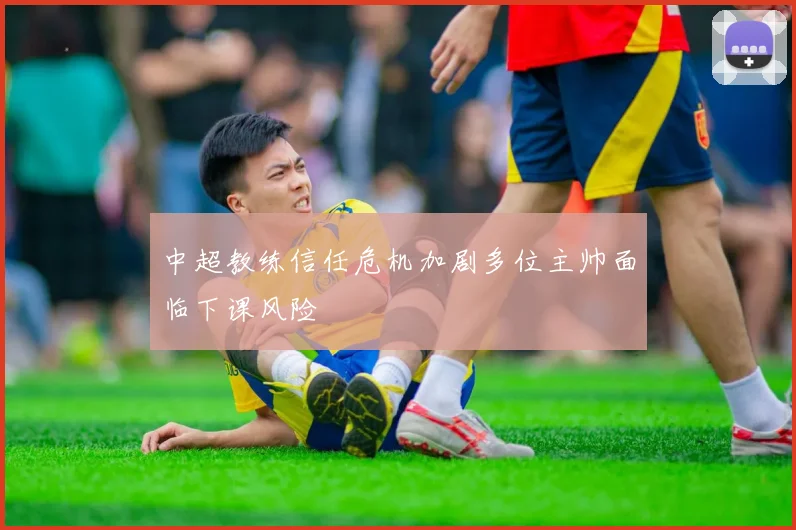 中超教练信任危机加剧多位主帅面临下课风险