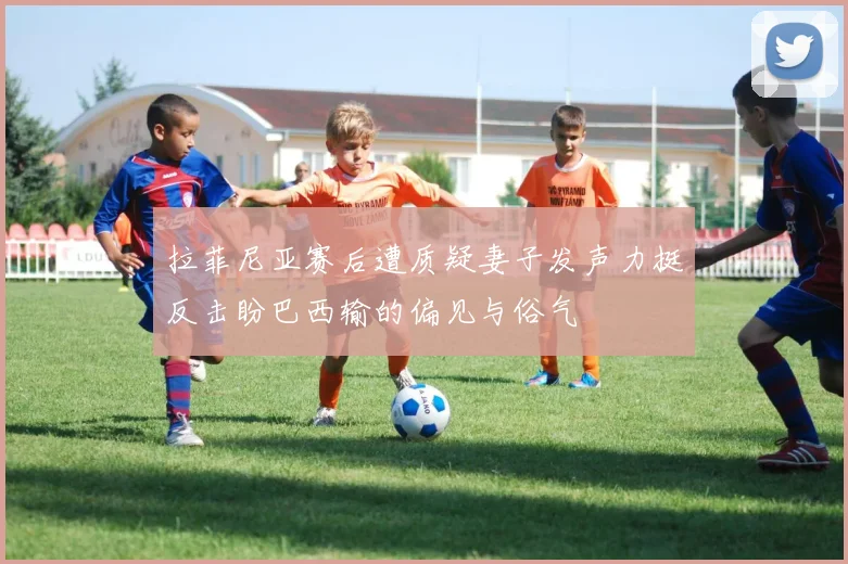 拉菲尼亚赛后遭质疑妻子发声力挺反击盼巴西输的偏见与俗气