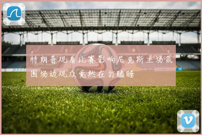 特朗普观看比赛影响尼克斯主场氛围场边观众竟然在打瞌睡