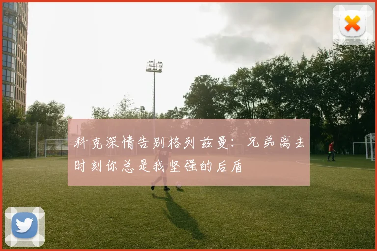科克深情告别格列兹曼：兄弟离去时刻你总是我坚强的后盾