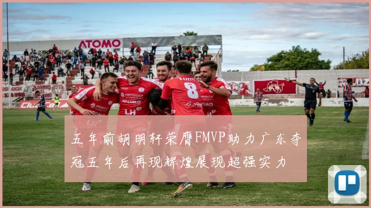 五年前胡明轩荣膺FMVP助力广东夺冠五年后再现辉煌展现超强实力